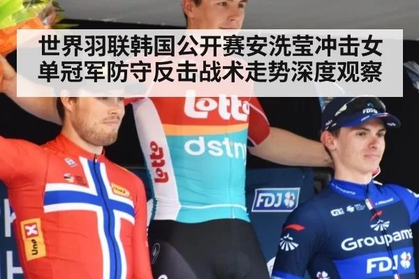 世界羽联韩国公开赛安洗莹冲击女单冠军防守反击战术走势深度观察